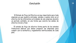 Conclusión
El Estado de Flujo de Efectivo es muy importante para toda
empresa ya que muestra entradas, salidas y cambio neto en el
efectivo de las diferentes actividades de una empresa durante
un período contable, en una forma que concilie los saldos de
efectivo inicial y final.
El estado de flujo de efectivo forma parte de los estados
financieros básicos que deben preparar las empresas para
cumplir con la normativa y reglamentos institucionales de cada
país.
16
 