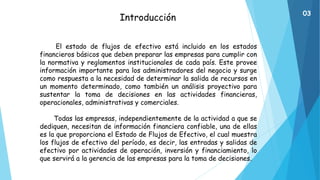 Introducción
El estado de flujos de efectivo está incluido en los estados
financieros básicos que deben preparar las empresas para cumplir con
la normativa y reglamentos institucionales de cada país. Este provee
información importante para los administradores del negocio y surge
como respuesta a la necesidad de determinar la salida de recursos en
un momento determinado, como también un análisis proyectivo para
sustentar la toma de decisiones en las actividades financieras,
operacionales, administrativas y comerciales.
Todas las empresas, independientemente de la actividad a que se
dediquen, necesitan de información financiera confiable, una de ellas
es la que proporciona el Estado de Flujos de Efectivo, el cual muestra
los flujos de efectivo del período, es decir, las entradas y salidas de
efectivo por actividades de operación, inversión y financiamiento, lo
que servirá a la gerencia de las empresas para la toma de decisiones.
03
 