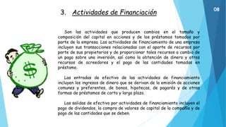 3. Actividades de Financiación
Son las actividades que producen cambios en el tamaño y
composición del capital en acciones y de los préstamos tomados por
parte de la empresa. Las actividades de financiamiento de una empresa
incluyen sus transacciones relacionadas con el aporte de recursos por
parte de sus propietarios y de proporcionar tales recursos a cambio de
un pago sobre una inversión, así como la obtención de dinero y otros
recursos de acreedores y el pago de las cantidades tomadas en
préstamo.
Las entradas de efectivo de las actividades de financiamiento
incluyen los ingresos de dinero que se derivan de la emisión de acciones
comunes y preferentes, de bonos, hipotecas, de pagarés y de otras
formas de préstamos de corto y largo plazo.
Las salidas de efectivo por actividades de financiamiento incluyen el
pago de dividendos, la compra de valores de capital de la compañía y de
pago de las cantidades que se deben.
08
 
