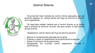 Control Interno
Es primordial tener medidas de control interno adecuadas, que nos
permitan asegurar un manejo óptimo del flujo de efectivo al interior
de la organización.
Es importante señalar también que el control interno no se diseña
bajo la premisa de detectar errores, sino para reducir la oportunidad
de que ocurran.
Implementar control interno del flujo de efectivo permite:
• Generar la contabilización adecuada de los datos.
• Promover y medir el cumplimiento de las políticas de la empresa.
• Evaluar la eficiencia de las operaciones.
• Salvaguardar los recursos contra desperdicio, fraudes e
insuficiencias.
09
 