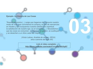 03
Ejemplo. La Historia de Las Cosas
"Nuestra economía (...) exige que hagamos del consumo nuestro
modo de vida, que convirtamos la compra y el uso de mercancías
en rituales y que busquemos nuestra satisfacción espiritual,
la satisfacción de nuestro ego, en el consumo (...). Necesitamos
que las cosas se consuman, se quemen, se gasten, se sustituyan
y se desechen a un ritmo cada vez mayor“
(Víctor Lebow. Analista de ventas - EEUU,
años cuarenta del siglo XX)
Link al video completo:
http://www.youtube.com/watch?v=ykfp1WvVqAY
 