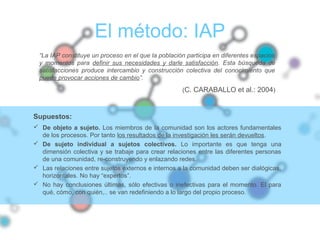 El método: IAP
“La IAP constituye un proceso en el que la población participa en diferentes espacios
y momentos para definir sus necesidades y darle satisfacción. Esta búsqueda de
satisfacciones produce intercambio y construcción colectiva del conocimiento que
puede provocar acciones de cambio”.
(C. CARABALLO et al.: 2004)
Supuestos:
 De objeto a sujeto. Los miembros de la comunidad son los actores fundamentales
de los procesos. Por tanto los resultados de la investigación les serán devueltos.
 De sujeto individual a sujetos colectivos. Lo importante es que tenga una
dimensión colectiva y se trabaje para crear relaciones entre las diferentes personas
de una comunidad, re-construyendo y enlazando redes.
 Las relaciones entre sujetos externos e internos a la comunidad deben ser dialógicas,
horizontales. No hay “expertos”.
 No hay conclusiones últimas, sólo efectivas o inefectivas para el momento. El para
qué, cómo, con quién,.. se van redefiniendo a lo largo del propio proceso.
 
