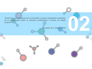 02
“Reuniones con miembros de la comunidad o grupos organizados existentes
en la misma para definir la situación problemática y formas de trabajo
conjunto”
(extraído de A. Martín; 1998)
 