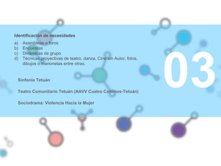 03
Identificación de necesidades
a) Asambleas o foros
b) Encuestas
c) Dinámicas de grupo
d) Técnicas proyectivas de teatro, danza, Cine sin Autor, fotos,
dibujos o marionetas entre otras.
Sinfonía Tetuán
Teatro Comunitario Tetuán (AAVV Cuatro Caminos-Tetuán)
Sociodrama: Violencia Hacia la Mujer
 