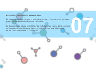 07
Evaluación y Devolución de resultados
La evaluación puede darse a lo largo de la acción, y de este modo servirnos
para ir implementado los cambios suscitados.
La devolución es básica en este tipo de metodologías, ya que de lo contrario
no estaríamos contribuyendo, como es deseable que sea, a la mejora
de los conocimientos de la comunidad.
 