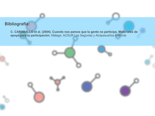 Bibliografía:
C. CARABALLO et al. (2004). Cuando nos parece que la gente no participa. Materiales de
apoyo para la participación. Málaga: ACSUR Las Segovias y Atrapasueños Editorial.
 