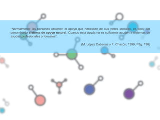 “Normalmente las personas obtienen el apoyo que necesitan de sus redes sociales, es decir del
denominado sistema de apoyo natural. Cuando esta ayuda no es suficiente acuden a sistemas de
ayudas profesionales o formales”.
(M. López Cabanas y F. Chacón; 1999, Pág. 198)
 