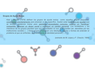 Grupos de Ayuda Mutua
Katz y Bender (1976) definen los grupos de ayuda mutua como aquellos grupos pequeños,
constituidos voluntariamente para alcanzar un fin específico. Suelen estar formados por iguales que
se brindan asistencia mutua para satisfacer necesidades comunes, superar un “handicap”
compartido, alcanzar un deseo social o conseguir un cambio personal. Los fundadores y los
miembros de los grupos perciben que sus necesidades no son, o no pueden ser, atendidas por las
instituciones sociales (…) Estos grupos propugnan una ideología, valores o formas de entender el
problema al que se enfrentan, que incrementa la identidad personal (…)
(extraído de M. López y F. Chacón; 1999)
 