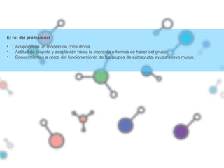 El rol del profesional
• Adopción de un modelo de consultoría.
• Actitud de respeto y aceptación hacia la impronta o formas de hacer del grupo.
• Conocimientos a cerca del funcionamiento de los grupos de autoayuda, ayuda/apoyo mutuo.
 