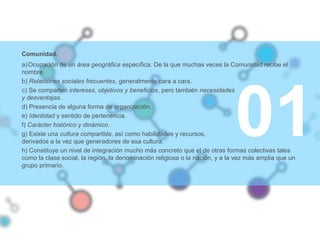 01
Comunidad.
a)Ocupación de un área geográfica específica. De la que muchas veces la Comunidad recibe el
nombre.
b) Relaciones sociales frecuentes, generalmente cara a cara.
c) Se comparten intereses, objetivos y beneficios, pero también necesidades
y desventajas.
d) Presencia de alguna forma de organización.
e) Identidad y sentido de pertenencia.
f) Carácter histórico y dinámico.
g) Existe una cultura compartida, así como habilidades y recursos,
derivados a la vez que generadores de esa cultura.
h) Constituye un nivel de integración mucho más concreto que el de otras formas colectivas tales
como la clase social, la región, la denominación religiosa o la nación, y a la vez más amplia que un
grupo primario.
 