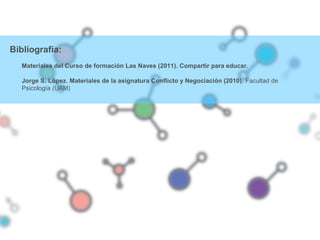 Bibliografía:
Materiales del Curso de formación Las Naves (2011). Compartir para educar.
Jorge S. López. Materiales de la asignatura Conflicto y Negociación (2010). Facultad de
Psicología (UAM)
 
