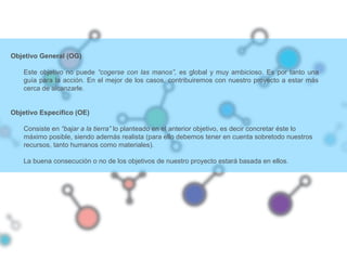 Objetivo General (OG)
Este objetivo no puede “cogerse con las manos”, es global y muy ambicioso. Es por tanto una
guía para la acción. En el mejor de los casos, contribuiremos con nuestro proyecto a estar más
cerca de alcanzarle.
Objetivo Específico (OE)
Consiste en “bajar a la tierra” lo planteado en el anterior objetivo, es decir concretar éste lo
máximo posible, siendo además realista (para ello debemos tener en cuenta sobretodo nuestros
recursos, tanto humanos como materiales).
La buena consecución o no de los objetivos de nuestro proyecto estará basada en ellos.
 