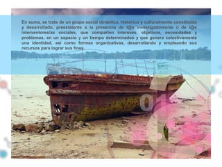 En suma, se trata de un grupo social dinámico, histórico y culturalmente constituido
y desarrollado, preexistente a la presencia de l@s investigadores/as o de l@s
interventores/as sociales, que comparten intereses, objetivos, necesidades y
problemas, en un espacio y un tiempo determinados y que genera colectivamente
una identidad, así como formas organizativas, desarrollando y empleando sus
recursos para lograr sus fines.
 