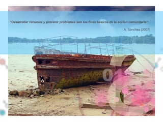 “Desarrollar recursos y prevenir problemas son los fines básicos de la acción comunitaria”.
A. Sánchez (2007)
 