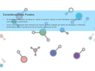 Consideraciones Finales:
• El enfoque presentado se basa en “sacar lo positivo” (tanto a nivel individual, como grupal o
comunitario) y potenciarlo.
• Como otros enfoques éste tampoco es neutro, y está cargado por tanto de ideología e intereses
(entendidos como maneras de ver el mundo y avanzar en él).
 