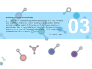 03
Problematización de la realidad.
(…) “debe llevar a desechar aquellas explicaciones de la vida cotidiana
que simplifican, reducen u ocultan sus orígenes, llevando a aceptar
como inevitables, o como la forma de ser de las cosas, situaciones
perjudiciales para la comunidad y sus miembros. Debe producirse
entonces un proceso de Concientización (Freire, 1973), movimiento
para el cambio de conciencia”.
(A. Martín: 1998)
 