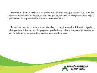 En cuanto a hábitos tóxicos y características del individuo que podrían afectar en los
casos de alteraciones de la voz, se constató que el consumo de café y alcohol es bajo y
por lo tanto no hay asociación con las alteraciones de la voz.
Las infecciones del tracto respiratorio alto y las enfermedades del tracto digestivo
alto generan irritación en la garganta, produciendo edema que con el tiempo se
convertirán en principales síntomas de trastornos de la voz.
 