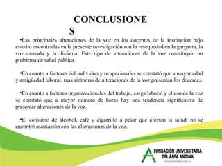 •Las principales alteraciones de la voz en los docentes de la institución bajo
estudio encontradas en la presente investigación son la resequedad en la garganta, la
voz cansada y la disfonía. Este tipo de alteraciones de la voz constituyen un
problema de salud pública.
•En cuanto a factores del individuo y ocupacionales se constató que a mayor edad
y antigüedad laboral, mas síntomas de alteraciones de la voz presentan los docentes.
•En cuanto a factores organizacionales del trabajo, carga laboral y el uso de la voz
se constató que a mayor número de horas hay una tendencia significativa de
presentar alteraciones de la voz.
•El consumo de alcohol, café y cigarrillo a pesar que afectan la salud, no se
encontró asociación con las alteraciones de la voz.
CONCLUSIONE
S
 