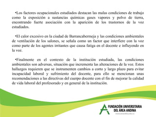 •Los factores ocupacionales estudiados destacan las malas condiciones de trabajo
como la exposición a sustancias químicas gases vapores y polvo de tierra,
encontrando fuerte asociación con la aparición de los trastornos de la voz
estudiados.
•El calor excesivo en la ciudad de Barrancabermeja y las condiciones ambientales
de ventilación de los salones, se señala como un factor que interfiere con la voz
como parte de los agentes irritantes que causa fatiga en el docente e influyendo en
la voz.
•Finalmente en el contexto de la institución estudiada, las condiciones
ambientales son adversas, situación que incrementa las alteraciones de la voz. Estos
hallazgos requieren que se instrumenten cambios a corto y largo plazo para evitar
incapacidad laboral y sufrimiento del docente, para ello se mencionan unas
recomendaciones a las directivas del cuerpo docente con el fin de mejorar la calidad
de vida laboral del profesorado y en general de la institución.
 