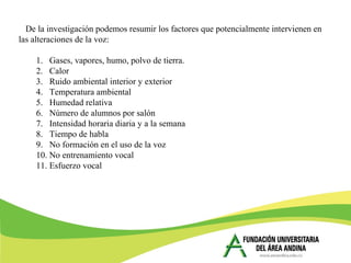 De la investigación podemos resumir los factores que potencialmente intervienen en
las alteraciones de la voz:
1. Gases, vapores, humo, polvo de tierra.
2. Calor
3. Ruido ambiental interior y exterior
4. Temperatura ambiental
5. Humedad relativa
6. Número de alumnos por salón
7. Intensidad horaria diaria y a la semana
8. Tiempo de habla
9. No formación en el uso de la voz
10. No entrenamiento vocal
11. Esfuerzo vocal
 