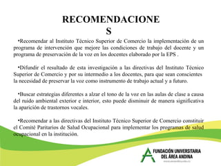 •Recomendar al Instituto Técnico Superior de Comercio la implementación de un
programa de intervención que mejore las condiciones de trabajo del docente y un
programa de preservación de la voz en los docentes elaborado por la EPS .
•Difundir el resultado de esta investigación a las directivas del Instituto Técnico
Superior de Comercio y por su intermedio a los docentes, para que sean conscientes
la necesidad de preservar la voz como instrumento de trabajo actual y a futuro.
•Buscar estrategias diferentes a alzar el tono de la voz en las aulas de clase a causa
del ruido ambiental exterior e interior, esto puede disminuir de manera significativa
la aparición de trastornos vocales.
•Recomendar a las directivas del Instituto Técnico Superior de Comercio constituir
el Comité Paritarios de Salud Ocupacional para implementar los programas de salud
ocupacional en la institución.
RECOMENDACIONE
S
 