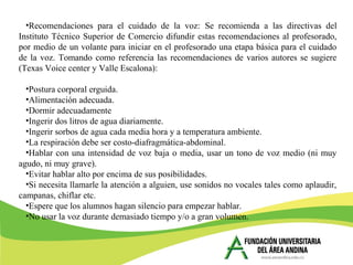 •Recomendaciones para el cuidado de la voz: Se recomienda a las directivas del
Instituto Técnico Superior de Comercio difundir estas recomendaciones al profesorado,
por medio de un volante para iniciar en el profesorado una etapa básica para el cuidado
de la voz. Tomando como referencia las recomendaciones de varios autores se sugiere
(Texas Voice center y Valle Escalona):
•Postura corporal erguida.
•Alimentación adecuada.
•Dormir adecuadamente
•Ingerir dos litros de agua diariamente.
•Ingerir sorbos de agua cada media hora y a temperatura ambiente.
•La respiración debe ser costo-diafragmática-abdominal.
•Hablar con una intensidad de voz baja o media, usar un tono de voz medio (ni muy
agudo, ni muy grave).
•Evitar hablar alto por encima de sus posibilidades.
•Si necesita llamarle la atención a alguien, use sonidos no vocales tales como aplaudir,
campanas, chiflar etc.
•Espere que los alumnos hagan silencio para empezar hablar.
•No usar la voz durante demasiado tiempo y/o a gran volumen.
 