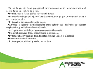 •Si usa la voz de forma profesional es conveniente recibir entrenamiento y el
apoyo de un especialista de la voz.
•Evitar hablar o cantar cuando la voz esté dañada
•Evitar aclarar la garganta y toser con fuerza o sonido ya que causa traumatismos a
sus cuerdas vocales.
•Evitar reír a carcajadas forzando la voz.
•Aprenda a respirar silenciosamente para activar sus músculos de soporte
respiratorios, y reducir tensión en el cuello.
•Acérquese más hacia la persona con quien está hablando.
•Use amplificadores donde sea necesario si es posible.
•Evitar el tabaco y agentes deshidratantes como el alcohol o la cafeína.
•Humidificación del ambiente.
•Evitar especias picantes y alcohol en la dieta.
 