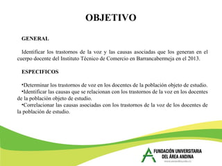 GENERAL
Identificar los trastornos de la voz y las causas asociadas que los generan en el
cuerpo docente del Instituto Técnico de Comercio en Barrancabermeja en el 2013.
ESPECIFICOS
•Determinar los trastornos de voz en los docentes de la población objeto de estudio.
•Identificar las causas que se relacionan con los trastornos de la voz en los docentes
de la población objeto de estudio.
•Correlacionar las causas asociadas con los trastornos de la voz de los docentes de
la población de estudio.
OBJETIVO
 