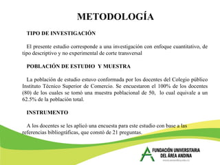 METODOLOGÍA
TIPO DE INVESTIGACIÓN
El presente estudio corresponde a una investigación con enfoque cuantitativo, de
tipo descriptivo y no experimental de corte transversal
POBLACIÓN DE ESTUDIO Y MUESTRA
La población de estudio estuvo conformada por los docentes del Colegio público
Instituto Técnico Superior de Comercio. Se encuestaron el 100% de los docentes
(80) de los cuales se tomó una muestra poblacional de 50, lo cual equivale a un
62.5% de la población total.
INSTRUMENTO
A los docentes se les aplicó una encuesta para este estudio con base a las
referencias bibliográficas, que constó de 21 preguntas.
 