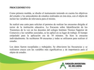 PROCEDIMIENTO
Como primera medida, se diseño el instrumento teniendo en cuenta los objetivos
del estudio y los antecedentes de estudios realizados en ésta área, con el objeto de
incluir las variables de relevancia para el mismo.
Se realizó una carta para solicitar el permiso de realizar las encuestas dirigida al
rector de la institución educativa. La Encuesta sobre Identificación de los
Trastornos de la voz en los docentes del colegio Instituto Técnico Superior de
Comercio y las variables asociadas, se les aplicó en su lugar de trabajo. El tiempo
estipulado para la aplicación era de 10 minutos. Se hizo la encuesta
individualmente. Se recibieron 50 encuestas y todas se utilizaron para realizar el
estudio.
Los datos fueron recopilados y trabajados. Se obtuvieron las frecuencias y se
realizaron cruces con las variables más significativas y de importancia para el
objeto de estudio.
 