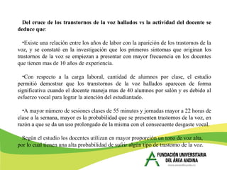Del cruce de los transtornos de la voz hallados vs la actividad del docente se
deduce que:
•Existe una relación entre los años de labor con la aparición de los trastornos de la
voz, y se constató en la investigación que los primeros sintomas que originan los
trastornos de la voz se empiezan a presentar con mayor frecuencia en los docentes
que tienen mas de 10 años de experiencia.
•Con respecto a la carga laboral, cantidad de alumnos por clase, el estudio
permitió demostrar que los transtornos de la voz hallados aparecen de forma
significativa cuando el docente maneja mas de 40 alumnos por salón y es debido al
esfuerzo vocal para lograr la atención del estudiantado.
•A mayor número de sesiones clases de 55 minutos y jornadas mayor a 22 horas de
clase a la semana, mayor es la probabilidad que se presenten trastornos de la voz, en
razón a que se da un uso prolongado de la misma con el consecuente desgaste vocal.
Según el estudio los docentes utilizan en mayor proporción un tono de voz alta,
por lo cual tienen una alta probabilidad de sufrir algún tipo de trastorno de la voz.
 