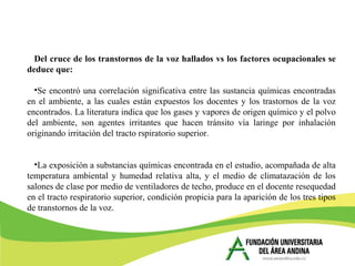 Del cruce de los transtornos de la voz hallados vs los factores ocupacionales se
deduce que:
•Se encontró una correlación significativa entre las sustancia químicas encontradas
en el ambiente, a las cuales están expuestos los docentes y los trastornos de la voz
encontrados. La literatura indica que los gases y vapores de origen químico y el polvo
del ambiente, son agentes irritantes que hacen tránsito vía laringe por inhalación
originando irritación del tracto rspiratorio superior.
•La exposición a substancias químicas encontrada en el estudio, acompañada de alta
temperatura ambiental y humedad relativa alta, y el medio de climatazación de los
salones de clase por medio de ventiladores de techo, produce en el docente resequedad
en el tracto respiratorio superior, condición propicia para la aparición de los tres tipos
de transtornos de la voz.
 
