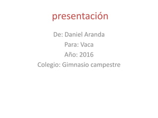 presentación
De: Daniel Aranda
Para: Vaca
Año: 2016
Colegio: Gimnasio campestre
 
