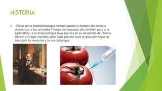 HISTORIA
 inicios de la biotbiotcnologia menzó cuando el hombre dio inicio a
domesticar a los animales Y luego por supuesto dio tambien paso a la
agricultura; a la biotecnologia tuvo aportes en su desarrollo de charles
Darwin y Gregor mendel; pero louis pasteur tuvo el gran privilegio de
descubrir la medicina y la microbiología
 