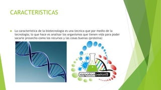 CARACTERISTICAS
 La caracteristica de la biotecnologia es una tecnica que por medio de la
tecnologia; lo que hace es analisar los organismos que tienen vida para poder
sacarle provecho como los recursos y las cosas buenas (proteina)
 