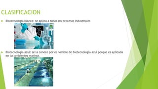 CLASIFICACION
 Biotecnologia blanca: se aplica a todos los procesos industriales
 Biotecnología azul: se la conoce por el nombre de biotecnología azul porque es aplicada
en los ambientes marinos
 