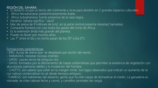 REGIÓN DEL SAHARA:
• El desierto ocupa un tercio del continente y sirve para dividirlo en 2 grandes espacios culturales:
1. África Norsahariana: predominantemente árabe.
2. África Subsahariana: fuerte presencia de la raza negra.
• Desierto: Sahara significa " vacío".
• Mar de arena de 9 millones de km2, en la parte central presenta mesetas( hamadas).
• Comparte frontera con casi todos los países del norte de África.
• Es la extensión árida más grande del planeta.
• Puede no llover por muchos años.
• Las T° entre el día y la noche pasan de los 50° a los 0°C.
Formaciones características:
- ERG: dunas de arena que se desplazan por acción del viento.
- HAMADAS: mesetas rocosas estériles.
- UADIS: cauces secos de antiguos ríos.
- OASIS: formados por el afloramiento de napas subterráneas que permiten la existencia de vegetación con
abundantes palmeras dátiles y la instalación del hombre.
- CHOTTS: son salares que están en la margen norte. Son lagos desecados que indican un aumento de la
Los nativos comercializan la sal desde tiempos antiguos.
-TUAREGS: son habitantes del desierto, gente que ha sido capaz de domesticar el medio. La ganadería es
nómade, se crían cabras( leche y carne), y camellos (animales de carga).
 