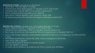 REGIÓN DE SUDÁN: ubicada al sur del Sahara.
• Significado: "País de negros" en árabe.
• Predomina el clima cálido tropical: T° mayores a 25°C todo el año.
• Precipitaciones: más de 2000 mm en verano mayormente.
• Bioma: bosque tropical que alterna con sabanas.
• Agricultura: cultivan algodón, maní, bananos, cacao, café.
• Se destaca la producción petrolera de Nigeria, destinada a exportación.
REGIÓN DEL CONGO: ubicada en la cuenca deprimida del río Congo.
• Clima: cálido ecuatorial: T° superiores a 30°C todo el año.
• Precipitaciones: superiores a 3000 mm anuales: zona de selvas y ríos.
• Río Congo: es el río con más caudal de África y el segundo por su longitud: 4667 km.
• Cuenca del Congo: depresión relativamente redonda de 400 m.s.n.m. irrigada por el sistema del Río
o Zaire.
• Actividades económicas: minería de cobre, uranio, manganeso y diamantes.
• Agricultura: café y algodón.
• La línea del Ecuador la divide en 2 partes iguales.
• Zona de rápidos y cataratas.
• Su suelo rojo es evidencia de presencia de hierro y posee gran fertilidad.
 