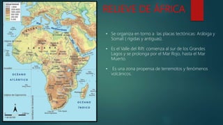 RELIEVE DE ÁFRICA
• Se organiza en torno a las placas tectónicas: Arábiga y
Somalí ( rígidas y antiguas).
• Es el Valle del Rift: comienza al sur de los Grandes
Lagos y se prolonga por el Mar Rojo, hasta el Mar
Muerto.
• Es una zona propensa de terremotos y fenómenos
volcánicos.
 