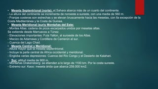 • Meseta Septentrional (norte): el Sahara abarca más de un cuarto del continente.
- La altura del continente se incrementa de noroeste a sureste, con una media de 560 m.
- Franjas costeras son estrechas y se elevan bruscamente hacia las mesetas, con lla excepción de la
Costa Mediterránea y la Costa de Guinea.
• Meseta Meridional (sur)y Montañas del Este:
- Montes Atlas: cadena de picos escarpados unidos por mesetas altas.
Se extiende desde Marruecos a Túnez.
- Elevaciones importantes: Futa Yallon, al suroeste de los Atlas.
- Macizo de Adamawa y Cordillera de Camerún al sur.
- Cuenca del Lago Chad.
• Meseta Central y Meridional:
- Altura mayor que la meseta septentrional.
- Incluye la parte central de África occidental y meridional.
- Engloba varias depresiones: Cuenca del Río Congo y el Desierto de Kalahari.
• Sur: altitud media de 900 m.
- Montañas Drakensberg: se etienden a lo largo de 1100 km. Por la costa sureste.
- Extremo sur: Kaoo: meseta árida que abarca 259.000 km2.
 