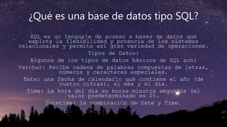 ¿Qué es una base de datos tipo SQL?
SQL es un lenguaje de acceso a bases de datos que
explota la flexibilidad y potencia de los sistemas
relacionales y permite así gran variedad de operaciones.
Tipos de Datos:
Algunos de los tipos de datos básicos de SQL son:
Varchar: Recibe cadena de palabras compuestas de letras,
números y caracteres especiales.
Date: una fecha de calendario que contiene el año (de
cuatro cifras), el mes y el día.
Time: La hora del día en horas minutos segundos (el
valor predeterminado es 0).
Datetime: la combinación de Date y Time.
 