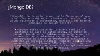 ¿Mongo DB?
• MongoDB (de la palabra en inglés “humongous” que
significa enorme) es un sistema de base de datos
NoSQL orientado a documentos, desarrollado bajo el
concepto de código abierto.
• MongoDB forma parte de la nueva familia de
sistemas de base de datos NoSQL. En lugar de
guardar los datos en tablas como se hace en las
base de datos relacionales, MongoDB guarda
estructuras de datos en documentos similares a
JSON con un esquema dinámico (MongoDB utiliza una
especificación llamada BSON), haciendo que la
integración de los datos en ciertas aplicaciones
sea más fácil y rápida.
 