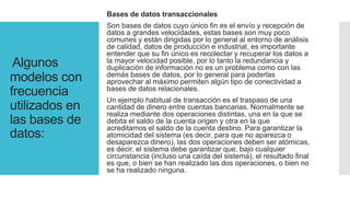 Algunos
modelos con
frecuencia
utilizados en
las bases de
datos:
Bases de datos transaccionales
Son bases de datos cuyo único fin es el envío y recepción de
datos a grandes velocidades, estas bases son muy poco
comunes y están dirigidas por lo general al entorno de análisis
de calidad, datos de producción e industrial, es importante
entender que su fin único es recolectar y recuperar los datos a
la mayor velocidad posible, por lo tanto la redundancia y
duplicación de información no es un problema como con las
demás bases de datos, por lo general para poderlas
aprovechar al máximo permiten algún tipo de conectividad a
bases de datos relacionales.
Un ejemplo habitual de transacción es el traspaso de una
cantidad de dinero entre cuentas bancarias. Normalmente se
realiza mediante dos operaciones distintas, una en la que se
debita el saldo de la cuenta origen y otra en la que
acreditamos el saldo de la cuenta destino. Para garantizar la
atomicidad del sistema (es decir, para que no aparezca o
desaparezca dinero), las dos operaciones deben ser atómicas,
es decir, el sistema debe garantizar que, bajo cualquier
circunstancia (incluso una caída del sistema), el resultado final
es que, o bien se han realizado las dos operaciones, o bien no
se ha realizado ninguna.
 