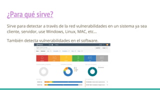 ¿Para qué sirve?
Sirve para detectar a través de la red vulnerabilidades en un sistema ya sea
cliente, servidor, use Windows, Linux, MAC, etc…
También detecta vulnerabilidades en el software.
 