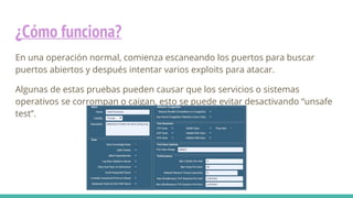 ¿Cómo funciona?
En una operación normal, comienza escaneando los puertos para buscar
puertos abiertos y después intentar varios exploits para atacar.
Algunas de estas pruebas pueden causar que los servicios o sistemas
operativos se corrompan o caigan, esto se puede evitar desactivando “unsafe
test”.
 