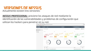 VERSIONES DE NESSUSActualmente existen tres versiones:
NESSUS PROFESSIONAL: previene los ataques de red mediante la
identificación de las vulnerabilidades y problemas de configuración que
utilizan los hackers para penetrar en su red.
 