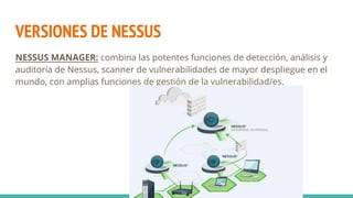 VERSIONES DE NESSUS
NESSUS MANAGER: combina las potentes funciones de detección, análisis y
auditoría de Nessus, scanner de vulnerabilidades de mayor despliegue en el
mundo, con amplias funciones de gestión de la vulnerabilidad/es.
 