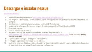 Descargar e instalar nessus
instalación de nessus
1. accedemos a la página de nessus: http://www.tenable.com/products/nessus
2. nos dirigimos a download y a continuación la versión correspondiente a nuestro S.O. (Debian 6.0 de 64 bits, por
ejemplo).
3. lo instalamos en la consola de comandos y a continuación lo iniciamos.
4. para entrar en el servidor lo hacemos a través del navegador por la url https:localhost:8834
5. clicamos en get start
6. introducimos login y password
7. nos pedirá el código de activación, para ello accedemos al siguiente enlace:
http://www.tenable.com/products/nessus/nessus-plugins/obtain-an-activation-code.Y seleccionamos: Using
Nessus at Home?
8. a continuación nos llegará el código de activación mail
9. y listo para logearnos e interactuar con el escáner.
10. finalmente elegimos el tipo de escáner: descubrir un host (móvil, tablet, pc, etc), escaneo básico de red, audición
de parches, testear una aplicación web, escanear malware, etc.
 
