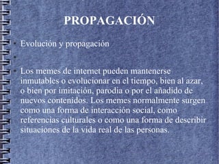 PROPAGACIÓN
● Evolución y propagación
●
● Los memes de internet pueden mantenerse
inmutables o evolucionar en el tiempo, bien al azar,
o bien por imitación, parodia o por el añadido de
nuevos contenidos. Los memes normalmente surgen
como una forma de interacción social, como
referencias culturales o como una forma de describir
situaciones de la vida real de las personas.
 