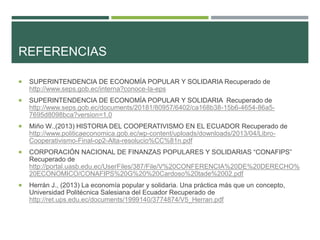 REFERENCIAS
 SUPERINTENDENCIA DE ECONOMÍA POPULAR Y SOLIDARIA Recuperado de
http://www.seps.gob.ec/interna?conoce-la-eps
 SUPERINTENDENCIA DE ECONOMÍA POPULAR Y SOLIDARIA Recuperado de
http://www.seps.gob.ec/documents/20181/80957/6402/ca168b38-15b6-4654-86a5-
7695d8098bca?version=1.0
 Miño W.,(2013) HISTORIA DEL COOPERATIVISMO EN EL ECUADOR Recuperado de
http://www.politicaeconomica.gob.ec/wp-content/uploads/downloads/2013/04/Libro-
Cooperativismo-Final-op2-Alta-resolucio%CC%81n.pdf
 CORPORACIÓN NACIONAL DE FINANZAS POPULARES Y SOLIDARIAS “CONAFIPS”
Recuperado de
http://portal.uasb.edu.ec/UserFiles/387/File/V%20CONFERENCIA%20DE%20DERECHO%
20ECONOMICO/CONAFIPS%20G%20%20Cardoso%20tade%2002.pdf
 Herrán J., (2013) La economía popular y solidaria. Una práctica más que un concepto,
Universidad Politécnica Salesiana del Ecuador Recuperado de
http://ret.ups.edu.ec/documents/1999140/3774874/V5_Herran.pdf
 